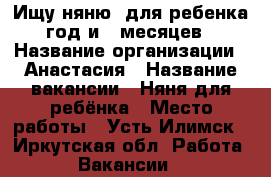 Ищу няню  для ребенка год и 9 месяцев › Название организации ­ Анастасия › Название вакансии ­ Няня для ребёнка › Место работы ­ Усть-Илимск - Иркутская обл. Работа » Вакансии   